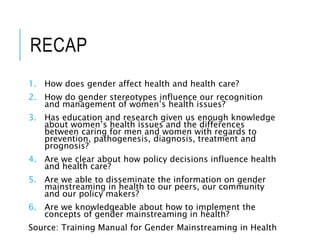 RECAP
1. How does gender affect health and health care?
2. How do gender stereotypes influence our recognition
and management of women’s health issues?
3. Has education and research given us enough knowledge
about women’s health issues and the differences
between caring for men and women with regards to
prevention, pathogenesis, diagnosis, treatment and
prognosis?
4. Are we clear about how policy decisions influence health
and health care?
5. Are we able to disseminate the information on gender
mainstreaming in health to our peers, our community
and our policy makers?
6. Are we knowledgeable about how to implement the
concepts of gender mainstreaming in health?
Source: Training Manual for Gender Mainstreaming in Health
 