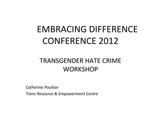 EMBRACING DIFFERENCE
      CONFERENCE 2012
      TRANSGENDER HATE CRIME
            WORKSHOP

Catherine Poulton
Trans Resource & Empowerment Centre
 