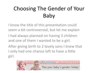 Choosing The Gender of Your Baby I know the title of this presentation could seem a bit controversial, but let me explain I had always planned on having 3 children and one of them I wanted to be a girl.  After giving birth to 2 lovely sons I knew that I only had one chance left to have a little girl. 