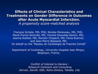 Effects of Clinical Characteristics and Treatments on Gender Difference in Outcomes after Acute Myocardial Infarction. A propensity score-matched analysis François Schiele, MD, PhD, Nicolas Meneveau, MD, PhD,  Marie France Seronde, MD, Vincent Descotes-Genon, MD,  Joanna Dutheil, MD, Romain Chopard, MD, Fiona Ecarnot,  and Jean-Pierre Bassand, MD. On behalf on the “Reseau de Cardiologie de Franche Comté” Department of Cardiology, University Hospital Jean Minjoz,  Besançon, France. Confli c t of  Interest  to  Declare  : Research Contracts and Consulting Servier, Sanofi, GSK, Astra-Zeneca, Takeda, Lilly   
