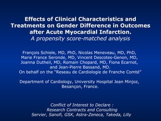 Effects of Clinical Characteristics and
Treatments on Gender Difference in Outcomes
      after Acute Myocardial Infarction.
      A propensity score-matched analysis

    François Schiele, MD, PhD, Nicolas Meneveau, MD, PhD,
   Marie France Seronde, MD, Vincent Descotes-Genon, MD,
   Joanna Dutheil, MD, Romain Chopard, MD, Fiona Ecarnot,
                 and Jean-Pierre Bassand, MD.
  On behalf on the “Reseau de Cardiologie de Franche Comté”

  Department of Cardiology, University Hospital Jean Minjoz,
                     Besançon, France.



                 Conflict of Interest to Declare :
               Research Contracts and Consulting
       Servier, Sanofi, GSK, Astra-Zeneca, Takeda, Lilly
 