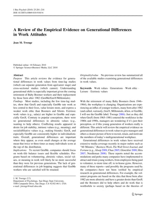 A Review of the Empirical Evidence on Generational Differences
in Work Attitudes
Jean M. Twenge
Published online: 18 February 2010
Ó Springer Science+Business Media, LLC 2010
Abstract
Purpose This article reviews the evidence for genera-
tional differences in work values from time-lag studies
(which can separate generation from age/career stage) and
cross-sectional studies (which cannot). Understanding
generational shifts is especially important given the coming
retirement of Baby Boomer workers and their replacement
by those born after 1982 (GenMe/GenY/Millennials).
Findings Most studies, including the few time-lag stud-
ies, show that GenX and especially GenMe rate work as
less central to their lives, value leisure more, and express a
weaker work ethic than Boomers and Silents. Extrinsic
work values (e.g., salary) are higher in GenMe and espe-
cially GenX. Contrary to popular conceptions, there were
no generational differences in altruistic values (e.g.,
wanting to help others). Conﬂicting results appeared in
desire for job stability, intrinsic values (e.g., meaning), and
social/afﬁliative values (e.g., making friends). GenX, and
especially GenMe are consistently higher in individualistic
traits. Overall, generational differences are important
where they appear, as even small changes at the average
mean that twice or three times as many individuals score at
the top of the distribution.
Implications To recruit GenMe, companies should focus
on work–life balance issues and ﬂexible schedules. Pro-
grams based on volunteering, altruistic values, social val-
ues, or meaning in work will likely be no more successful
than they were for previous generations. The lack of gen-
erational differences in job hopping suggests that GenMe
workers who are satisﬁed will be retained.
Originality/value No previous review has summarized all
of the available studies examining generational differences
in work values.
Keywords Work values Á Generations Á Work ethic Á
Leisure Á Extrinsic values
With the retirement of many Baby Boomers (born 1946–
1964), the workplace is changing. Organizations are expe-
riencing an inﬂux of younger workers, many born after 1982
(and called, variously, GenY, Millennials, nGen, or GenMe;
I will use the GenMe label: Twenge 2006). Just as they did
when GenX (born 1965–1981) entered the workforce in the
1980s and 1990s, managers are wondering if it’s just their
perception, or if this young generation of workers really is
different. This article will review the empirical evidence on
generational differences in work values to give managers and
others a clearer picture of how to recruit, retain, and motivate
the members of today’s multigenerational workplace.
Generational differences in work values have received
extensive media coverage recently in major outlets such as
‘‘60 Minutes,’’ Business Week, The Wall Street Journal, and
Fortune (e.g., Alsop 2008; Chao 2005; Gloeckler 2008; Hira
2007; Needleman 2008). These reports noted the accom-
modations and perks many companies have implemented to
attract and retain young workers, from employees being paid
to volunteer, to more time off, to in-house gyms. However,
many of these reports—and possibly the programs used by
the companies—have not been veriﬁed by empirical
research on generational differences. For example, the vol-
unteer programs are based on the idea that those born after
1982 are more altruistic and have a greater desire than GenX
and the Boomers did to help others and do work that is
worthwhile to society (perhaps based on the theories of
J. M. Twenge (&)
Department of Psychology, San Diego State University,
5500 Campanile Drive, San Diego, CA 92182-4611, USA
e-mail: jtwenge@mail.sdsu.edu
123
J Bus Psychol (2010) 25:201–210
DOI 10.1007/s10869-010-9165-6
 