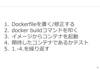13
1. Dockerfileを書く/修正する
2. docker buildコマンドを叩く
3. イメージからコンテナを起動
4. 期待したコンテナであるかテスト
5. 1.-4.を繰り返す
 