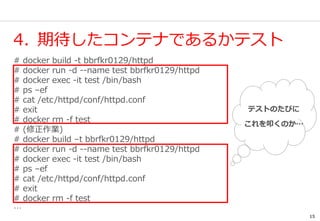 15
4. 期待したコンテナであるかテスト
# docker build -t bbrfkr0129/httpd
# docker run -d --name test bbrfkr0129/httpd
# docker exec -it test /bin/bash
# ps –ef
# cat /etc/httpd/conf/httpd.conf
# exit
# docker rm -f test
# (修正作業)
# docker build –t bbrfkr0129/httpd
# docker run -d --name test bbrfkr0129/httpd
# docker exec -it test /bin/bash
# ps –ef
# cat /etc/httpd/conf/httpd.conf
# exit
# docker rm -f test
…
テストのたびに
これを叩くのか…
 