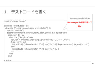 22
1. テストコードを書く
require './.spec_helper'
describe ("build_test") do
describe ("check pip packages are installed") do
pips = ["ansible"]
describe command("source /root/.bash_profile && pip list") do
pips.each do |pip|
describe ("#{ pip }") do
pip_ver = property['args'][pip.upcase.gsub("-","_") + '_VER']
if pip_ver != nil
its(:stdout) { should match /^#{ pip }s(.*#{ Regexp.escape(pip_ver) }.*)$/ }
else
its(:stdout) { should match /^#{ pip }s(.*)$/ }
end
end
end
<省略>
Serverspecを使うため
Serverspecの規則に則って
書く
 