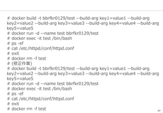 27
# docker build -t bbrfkr0129/test --build-arg key1=value1 --build-arg
key2=value2 --build-arg key3=value3 --build-arg key4=value4 --build-arg
key5=value5
# docker run -d --name test bbrfkr0129/test
# docker exec -it test /bin/bash
# ps -ef
# cat /etc/httpd/conf/httpd.conf
# exit
# docker rm -f test
# (修正作業)
# docker build -t bbrfkr0129/test --build-arg key1=value1 --build-arg
key2=value2 --build-arg key3=value3 --build-arg key4=value4 --build-arg
key5=value5
# docker run -d --name test bbrfkr0129/test
# docker exec -it test /bin/bash
# ps -ef
# cat /etc/httpd/conf/httpd.conf
# exit
# docker rm -f test
 