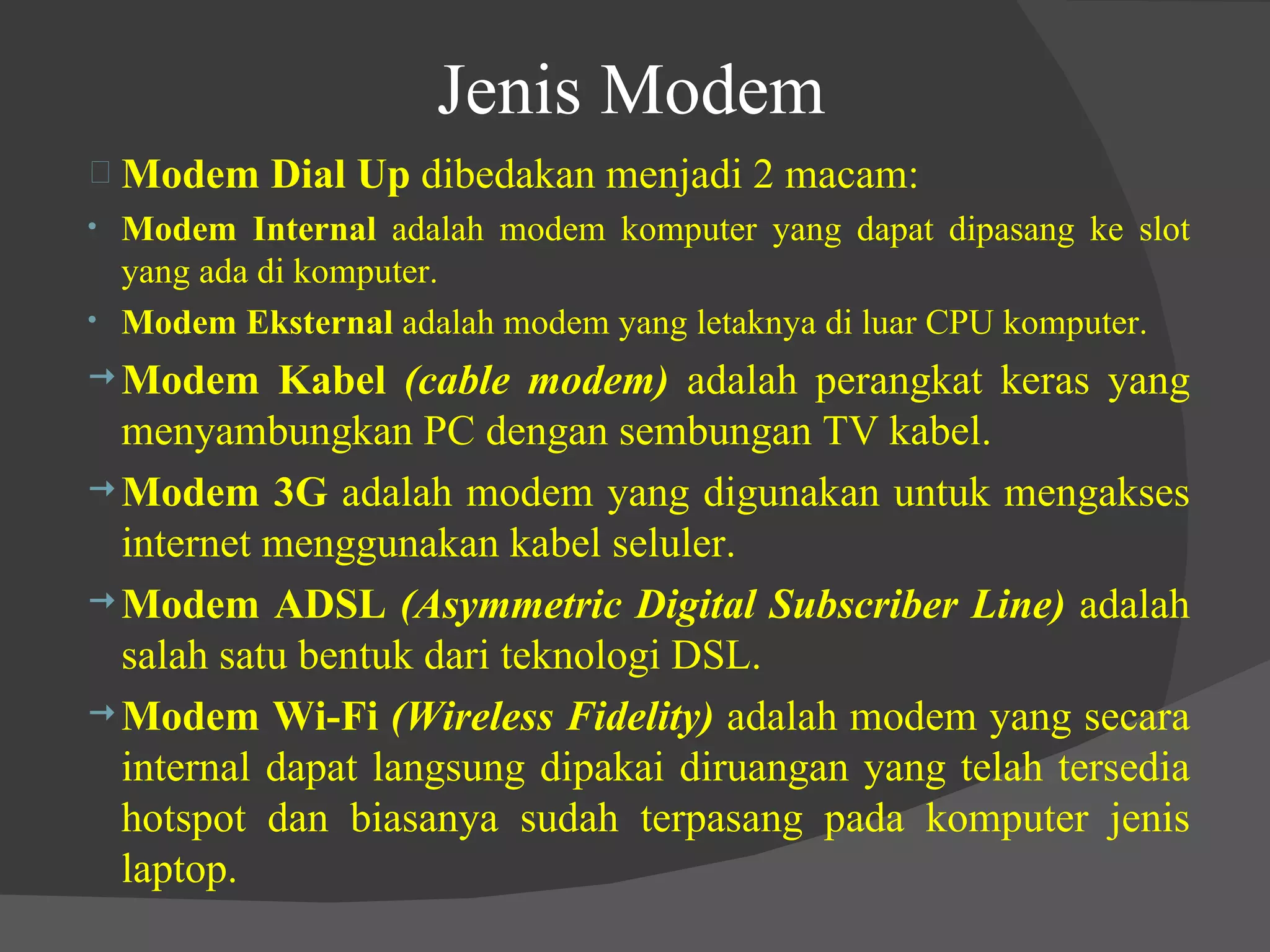 Jenis Modem Modem Dial Up  dibedakan menjadi 2 macam: Modem Internal  adalah modem komputer yang dapat dipasang ke slot yang ada di komputer. Modem Eksternal  adalah modem yang letaknya di luar CPU komputer. Modem Kabel  (cable modem)  adalah perangkat keras yang menyambungkan PC dengan sembungan TV kabel. Modem 3G  adalah modem yang digunakan untuk mengakses internet menggunakan kabel seluler. Modem ADSL  (Asymmetric Digital Subscriber Line)  adalah salah satu bentuk dari teknologi DSL. Modem Wi-Fi  (Wireless Fidelity)  adalah modem yang secara internal dapat langsung dipakai diruangan yang telah tersedia hotspot dan biasanya sudah terpasang pada komputer jenis laptop. 