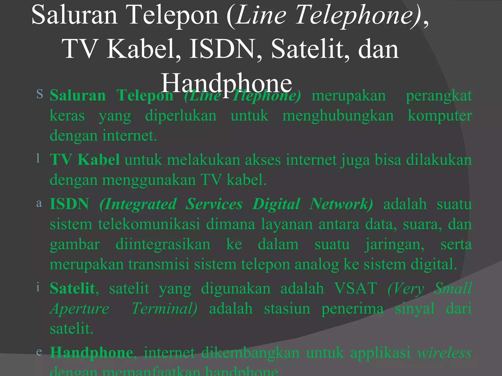 Saluran Telepon ( Line Telephone) , TV Kabel, ISDN, Satelit, dan Handphone   Saluran Telepon  (Line Tlephone)  merupakan  perangkat keras yang diperlukan untuk menghubungkan komputer dengan internet. TV Kabel  untuk melakukan akses internet juga bisa dilakukan dengan menggunakan TV kabel. ISDN  (Integrated Services Digital Network)  adalah suatu sistem telekomunikasi dimana layanan antara data, suara, dan gambar diintegrasikan ke dalam suatu jaringan, serta merupakan transmisi sistem telepon analog ke sistem digital. Satelit , satelit yang digunakan adalah VSAT  (Very Small Aperture  Terminal)  adalah stasiun penerima sinyal dari satelit. Handphone , internet dikembangkan untuk applikasi  wireless  dengan memanfaatkan handphone.  