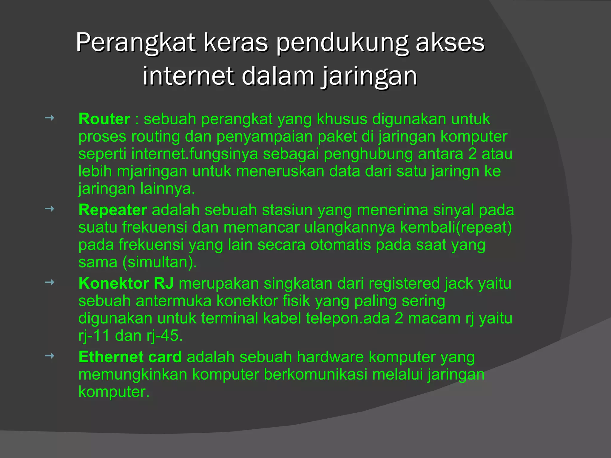 Perangkat keras pendukung akses internet dalam jaringan Router  : sebuah perangkat yang khusus digunakan untuk proses routing dan penyampaian paket di jaringan komputer seperti internet.fungsinya sebagai penghubung antara 2 atau lebih mjaringan untuk meneruskan data dari satu jaringn ke jaringan lainnya. Repeater  adalah sebuah stasiun yang menerima sinyal pada suatu frekuensi dan memancar ulangkannya kembali(repeat) pada frekuensi yang lain secara otomatis pada saat yang sama (simultan). Konektor RJ  merupakan singkatan dari registered jack yaitu sebuah antermuka konektor fisik yang paling sering digunakan untuk terminal kabel telepon.ada 2 macam rj yaitu rj-11 dan rj-45. Ethernet card  adalah sebuah hardware komputer yang memungkinkan komputer berkomunikasi melalui jaringan komputer. 