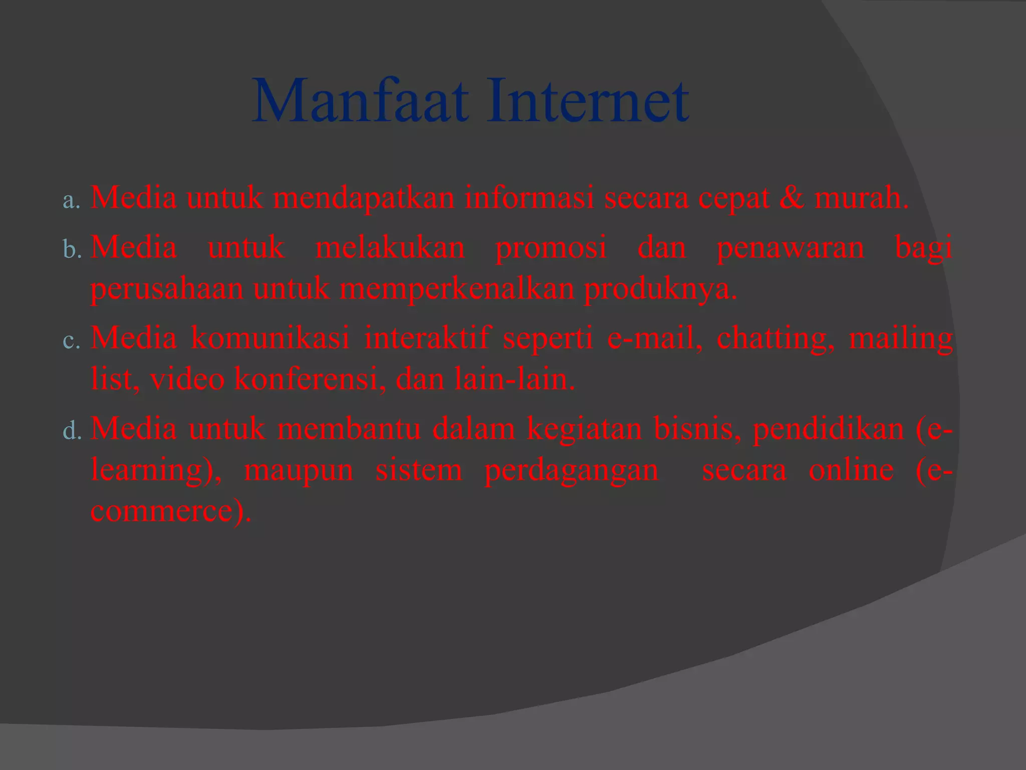 Manfaat Internet Media untuk mendapatkan informasi secara cepat & murah. Media untuk melakukan promosi dan penawaran bagi perusahaan untuk memperkenalkan produknya. Media komunikasi interaktif seperti e-mail, chatting, mailing list, video konferensi, dan lain-lain. Media untuk membantu dalam kegiatan bisnis, pendidikan (e-learning), maupun sistem perdagangan  secara online (e-commerce). 