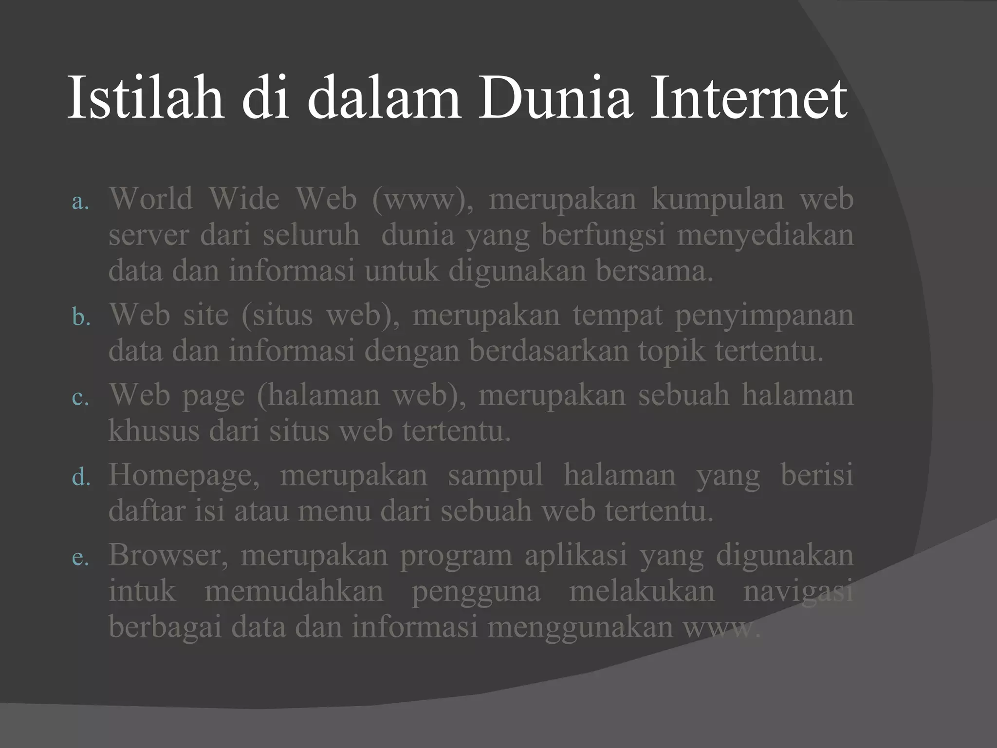 Istilah di dalam Dunia Internet World Wide Web (www), merupakan kumpulan web server dari seluruh  dunia yang berfungsi menyediakan data dan informasi untuk digunakan bersama. Web site (situs web), merupakan tempat penyimpanan data dan informasi dengan berdasarkan topik tertentu. Web page (halaman web), merupakan sebuah halaman khusus dari situs web tertentu. Homepage, merupakan sampul halaman yang berisi daftar isi atau menu dari sebuah web tertentu. Browser, merupakan program aplikasi yang digunakan intuk memudahkan pengguna melakukan navigasi berbagai data dan informasi menggunakan www. 