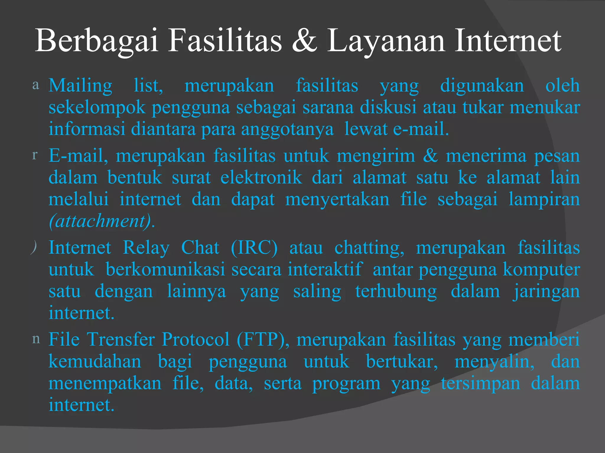 Berbagai Fasilitas & Layanan Internet  Mailing list, merupakan fasilitas yang digunakan oleh sekelompok pengguna sebagai sarana diskusi atau tukar menukar informasi diantara para anggotanya  lewat e-mail. E-mail, merupakan fasilitas untuk mengirim & menerima pesan dalam bentuk surat elektronik dari alamat satu ke alamat lain melalui internet dan dapat menyertakan file sebagai lampiran  (attachment). Internet Relay Chat (IRC) atau chatting, merupakan fasilitas untuk  berkomunikasi secara interaktif  antar pengguna komputer satu dengan lainnya yang saling terhubung dalam jaringan internet. File Trensfer Protocol (FTP), merupakan fasilitas yang memberi kemudahan bagi pengguna untuk bertukar, menyalin, dan menempatkan file, data, serta program yang tersimpan dalam internet. 