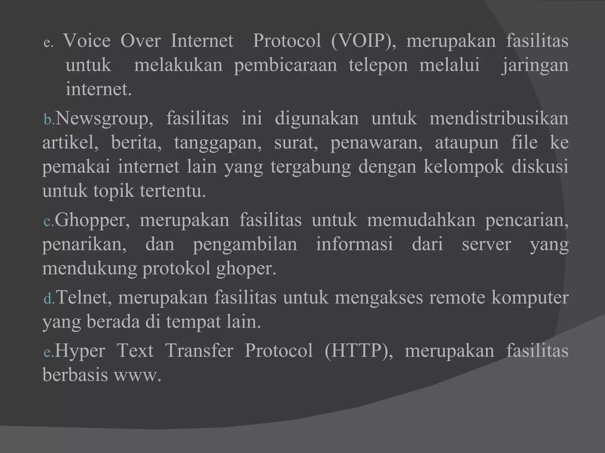 e.  Voice Over Internet  Protocol (VOIP), merupakan fasilitas  untuk  melakukan pembicaraan telepon melalui  jaringan  internet. Newsgroup, fasilitas ini digunakan untuk mendistribusikan artikel, berita, tanggapan, surat, penawaran, ataupun file ke pemakai internet lain yang tergabung dengan kelompok diskusi untuk topik tertentu. Ghopper, merupakan fasilitas untuk memudahkan pencarian, penarikan, dan pengambilan informasi dari server yang mendukung protokol ghoper. Telnet, merupakan fasilitas untuk mengakses remote komputer yang berada di tempat lain. Hyper Text Transfer Protocol (HTTP), merupakan fasilitas berbasis www.  