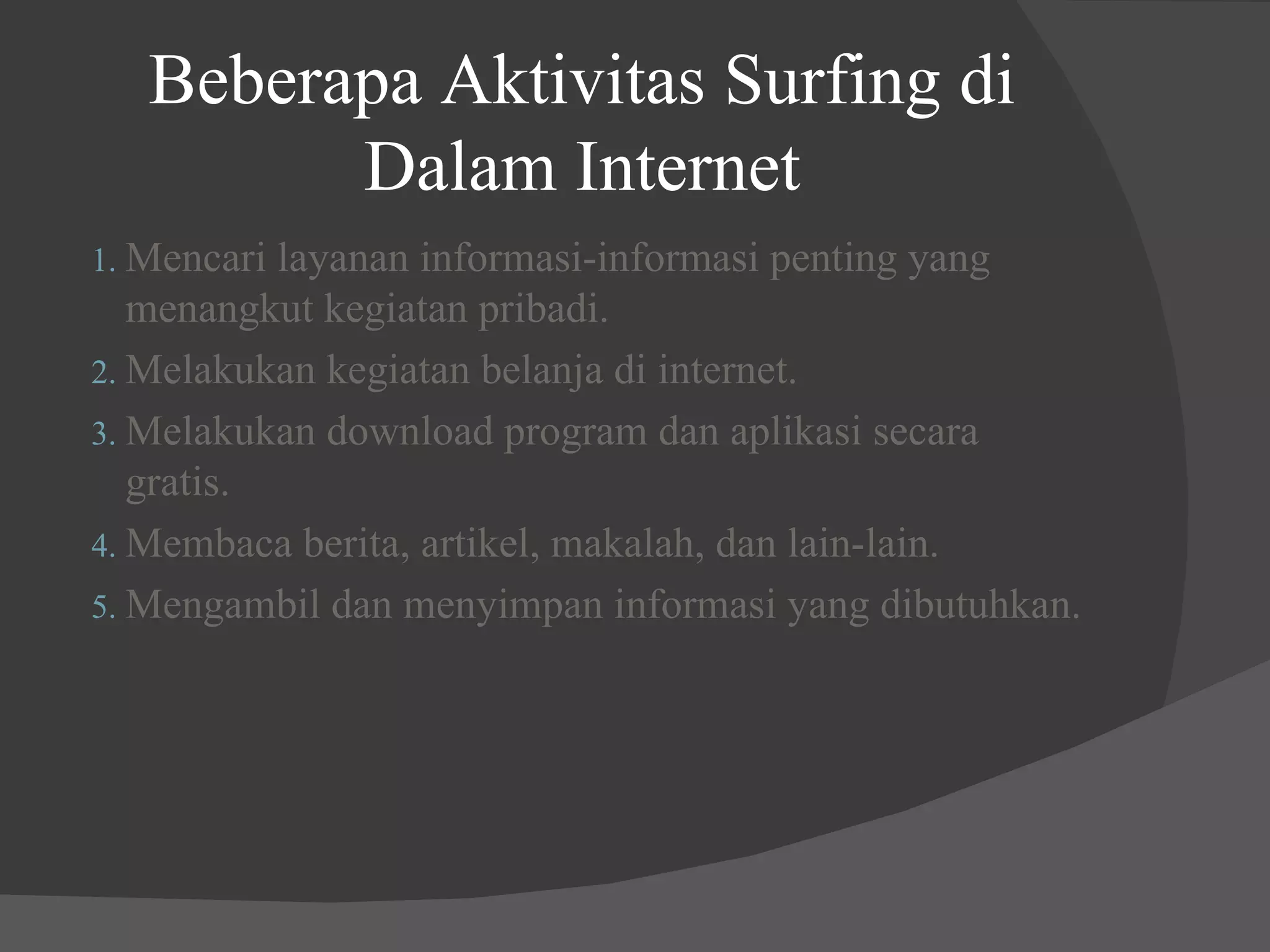 Beberapa Aktivitas Surfing di Dalam Internet Mencari layanan informasi-informasi penting yang menangkut kegiatan pribadi. Melakukan kegiatan belanja di internet. Melakukan download program dan aplikasi secara gratis. Membaca berita, artikel, makalah, dan lain-lain. Mengambil dan menyimpan informasi yang dibutuhkan. 