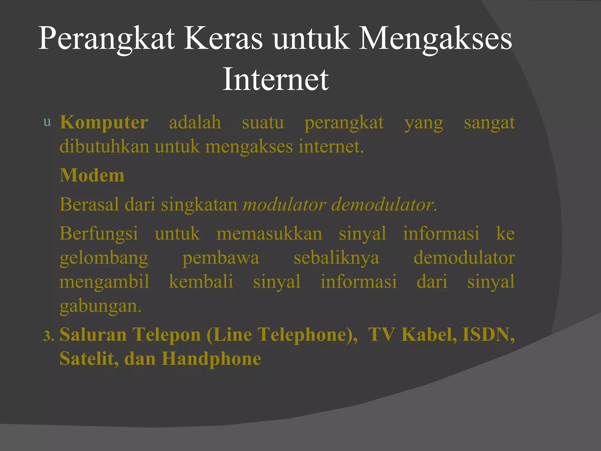 Perangkat Keras untuk Mengakses Internet Komputer  adalah suatu perangkat yang sangat dibutuhkan untuk mengakses internet. Modem Berasal dari singkatan  modulator demodulator. Berfungsi untuk memasukkan sinyal informasi ke gelombang pembawa sebaliknya demodulator mengambil kembali sinyal informasi dari sinyal gabungan. 3. Saluran Telepon (Line Telephone),  TV Kabel, ISDN, Satelit, dan Handphone 