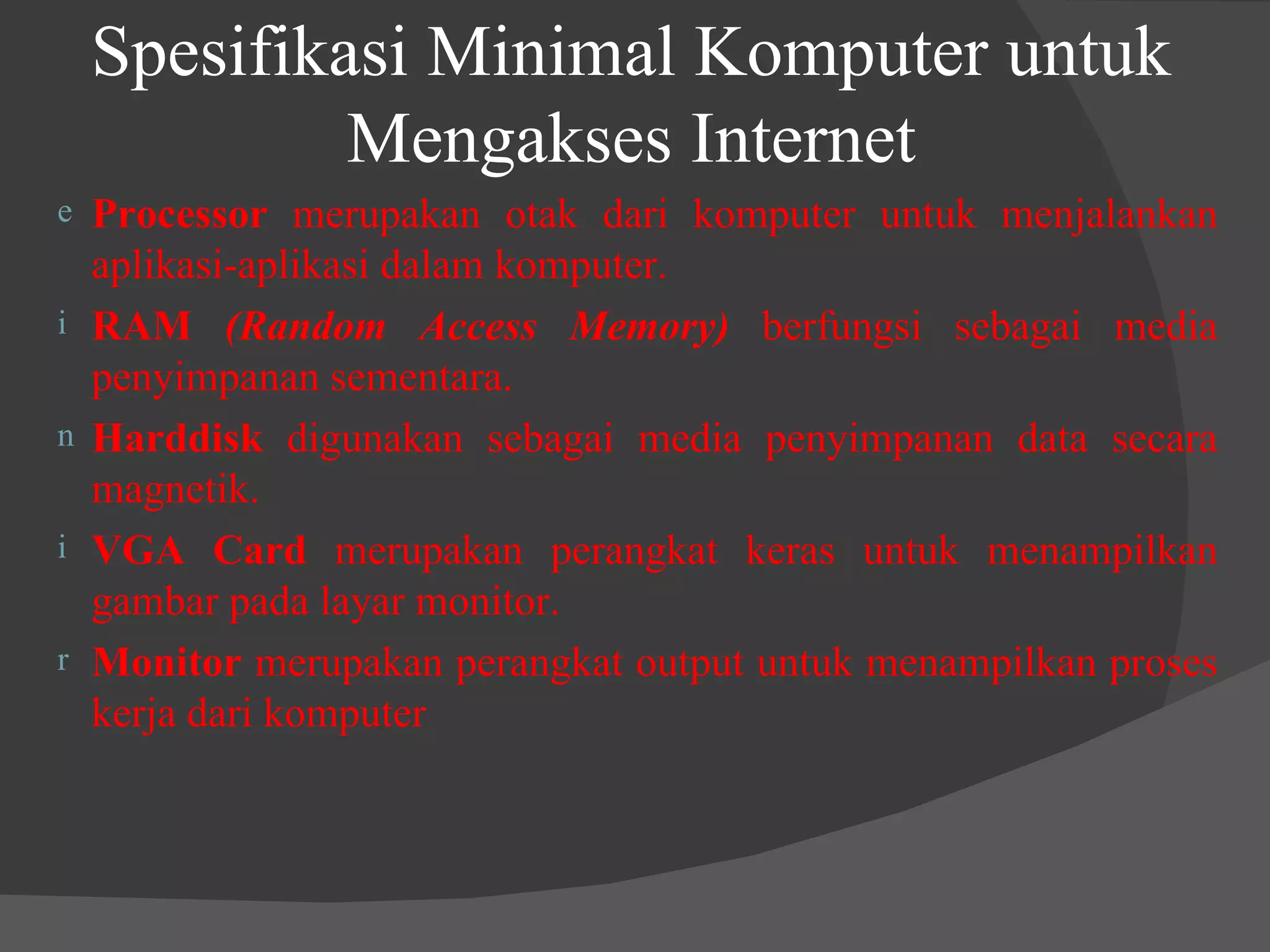 Spesifikasi Minimal Komputer untuk Mengakses Internet Processor  merupakan otak dari komputer untuk menjalankan aplikasi-aplikasi dalam komputer. RAM  (Random Access Memory)  berfungsi sebagai media penyimpanan sementara. Harddisk  digunakan sebagai media penyimpanan data secara magnetik. VGA Card  merupakan perangkat keras untuk menampilkan gambar pada layar monitor. Monitor  merupakan perangkat output untuk menampilkan proses kerja dari komputer 