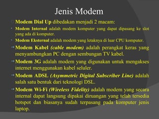 Jenis Modem Modem Dial Up  dibedakan menjadi 2 macam: Modem Internal  adalah modem komputer yang dapat dipasang ke slot yang ada di komputer. Modem Eksternal  adalah modem yang letaknya di luar CPU komputer. Modem Kabel  (cable modem)  adalah perangkat keras yang menyambungkan PC dengan sembungan TV kabel. Modem 3G  adalah modem yang digunakan untuk mengakses internet menggunakan kabel seluler. Modem ADSL  (Asymmetric Digital Subscriber Line)  adalah salah satu bentuk dari teknologi DSL. Modem Wi-Fi  (Wireless Fidelity)  adalah modem yang secara internal dapat langsung dipakai diruangan yang telah tersedia hotspot dan biasanya sudah terpasang pada komputer jenis laptop. 