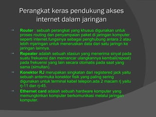 Perangkat keras pendukung akses internet dalam jaringan Router  : sebuah perangkat yang khusus digunakan untuk proses routing dan penyampaian paket di jaringan komputer seperti internet.fungsinya sebagai penghubung antara 2 atau lebih mjaringan untuk meneruskan data dari satu jaringn ke jaringan lainnya. Repeater  adalah sebuah stasiun yang menerima sinyal pada suatu frekuensi dan memancar ulangkannya kembali(repeat) pada frekuensi yang lain secara otomatis pada saat yang sama (simultan). Konektor RJ  merupakan singkatan dari registered jack yaitu sebuah antermuka konektor fisik yang paling sering digunakan untuk terminal kabel telepon.ada 2 macam rj yaitu rj-11 dan rj-45. Ethernet card  adalah sebuah hardware komputer yang memungkinkan komputer berkomunikasi melalui jaringan komputer. 