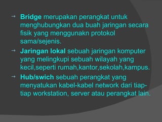 Bridge  merupakan perangkat untuk menghubungkan dua buah jaringan secara fisik yang menggunakn protokol sama/sejenis. Jaringan lokal  sebuah jaringan komputer yang melingkupi sebuah wilayah yang kecil,seperti rumah,kantor,sekolah,kampus. Hub/swich  sebuah perangkat yang menyatukan kabel-kabel network dari tiap-tiap workstation, server atau perangkat lain. 