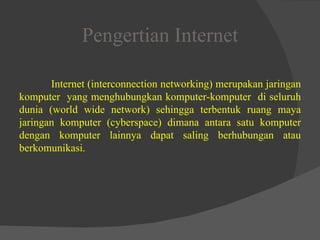 Pengertian Internet Internet (interconnection networking) merupakan jaringan komputer  yang menghubungkan komputer-komputer  di seluruh dunia (world wide network) sehingga terbentuk ruang maya jaringan komputer (cyberspace) dimana antara satu komputer dengan komputer lainnya dapat saling berhubungan atau berkomunikasi. 