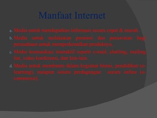 Manfaat Internet Media untuk mendapatkan informasi secara cepat & murah. Media untuk melakukan promosi dan penawaran bagi perusahaan untuk memperkenalkan produknya. Media komunikasi interaktif seperti e-mail, chatting, mailing list, video konferensi, dan lain-lain. Media untuk membantu dalam kegiatan bisnis, pendidikan (e-learning), maupun sistem perdagangan  secara online (e-commerce). 