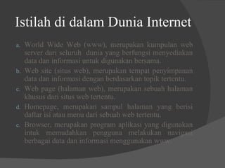 Istilah di dalam Dunia Internet World Wide Web (www), merupakan kumpulan web server dari seluruh  dunia yang berfungsi menyediakan data dan informasi untuk digunakan bersama. Web site (situs web), merupakan tempat penyimpanan data dan informasi dengan berdasarkan topik tertentu. Web page (halaman web), merupakan sebuah halaman khusus dari situs web tertentu. Homepage, merupakan sampul halaman yang berisi daftar isi atau menu dari sebuah web tertentu. Browser, merupakan program aplikasi yang digunakan intuk memudahkan pengguna melakukan navigasi berbagai data dan informasi menggunakan www. 