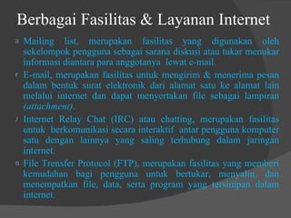 Berbagai Fasilitas & Layanan Internet  Mailing list, merupakan fasilitas yang digunakan oleh sekelompok pengguna sebagai sarana diskusi atau tukar menukar informasi diantara para anggotanya  lewat e-mail. E-mail, merupakan fasilitas untuk mengirim & menerima pesan dalam bentuk surat elektronik dari alamat satu ke alamat lain melalui internet dan dapat menyertakan file sebagai lampiran  (attachment). Internet Relay Chat (IRC) atau chatting, merupakan fasilitas untuk  berkomunikasi secara interaktif  antar pengguna komputer satu dengan lainnya yang saling terhubung dalam jaringan internet. File Trensfer Protocol (FTP), merupakan fasilitas yang memberi kemudahan bagi pengguna untuk bertukar, menyalin, dan menempatkan file, data, serta program yang tersimpan dalam internet. 