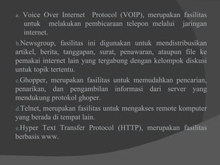 e.  Voice Over Internet  Protocol (VOIP), merupakan fasilitas  untuk  melakukan pembicaraan telepon melalui  jaringan  internet. Newsgroup, fasilitas ini digunakan untuk mendistribusikan artikel, berita, tanggapan, surat, penawaran, ataupun file ke pemakai internet lain yang tergabung dengan kelompok diskusi untuk topik tertentu. Ghopper, merupakan fasilitas untuk memudahkan pencarian, penarikan, dan pengambilan informasi dari server yang mendukung protokol ghoper. Telnet, merupakan fasilitas untuk mengakses remote komputer yang berada di tempat lain. Hyper Text Transfer Protocol (HTTP), merupakan fasilitas berbasis www.  