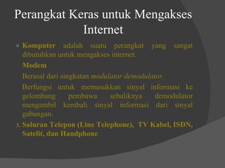Perangkat Keras untuk Mengakses Internet Komputer  adalah suatu perangkat yang sangat dibutuhkan untuk mengakses internet. Modem Berasal dari singkatan  modulator demodulator. Berfungsi untuk memasukkan sinyal informasi ke gelombang pembawa sebaliknya demodulator mengambil kembali sinyal informasi dari sinyal gabungan. 3. Saluran Telepon (Line Telephone),  TV Kabel, ISDN, Satelit, dan Handphone 