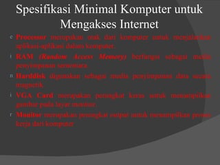 Spesifikasi Minimal Komputer untuk Mengakses Internet Processor  merupakan otak dari komputer untuk menjalankan aplikasi-aplikasi dalam komputer. RAM  (Random Access Memory)  berfungsi sebagai media penyimpanan sementara. Harddisk  digunakan sebagai media penyimpanan data secara magnetik. VGA Card  merupakan perangkat keras untuk menampilkan gambar pada layar monitor. Monitor  merupakan perangkat output untuk menampilkan proses kerja dari komputer 