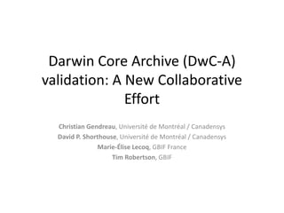 Darwin Core Archive (DwC-A) 
validation: A New Collaborative 
Effort 
Christian Gendreau, Université de Montréal / Canadensys 
David P. Shorthouse, Université de Montréal / Canadensys 
Marie-Élise Lecoq, GBIF France 
Tim Robertson, GBIF 
 