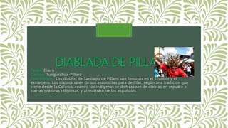 DIABLADA DE PILLAROFecha: Enero
Cantón: Tungurahua-Píllaro
Descripcion: Los diablos de Santiago de Píllaro son famosos en el Ecuador y el
extranjero. Los diablos salen de sus escondites para desfilar, según una tradición que
viene desde la Colonia, cuando los indígenas se disfrazaban de diablos en repudio a
ciertas prédicas religiosas, y al maltrato de los españoles.
 