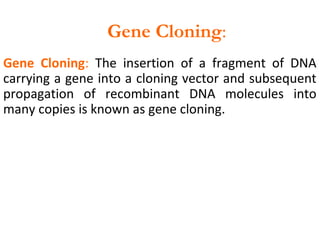 Gene Cloning: The insertion of a fragment of DNA
carrying a gene into a cloning vector and subsequent
propagation of recombinant DNA molecules into
many copies is known as gene cloning.
Gene Cloning:
 