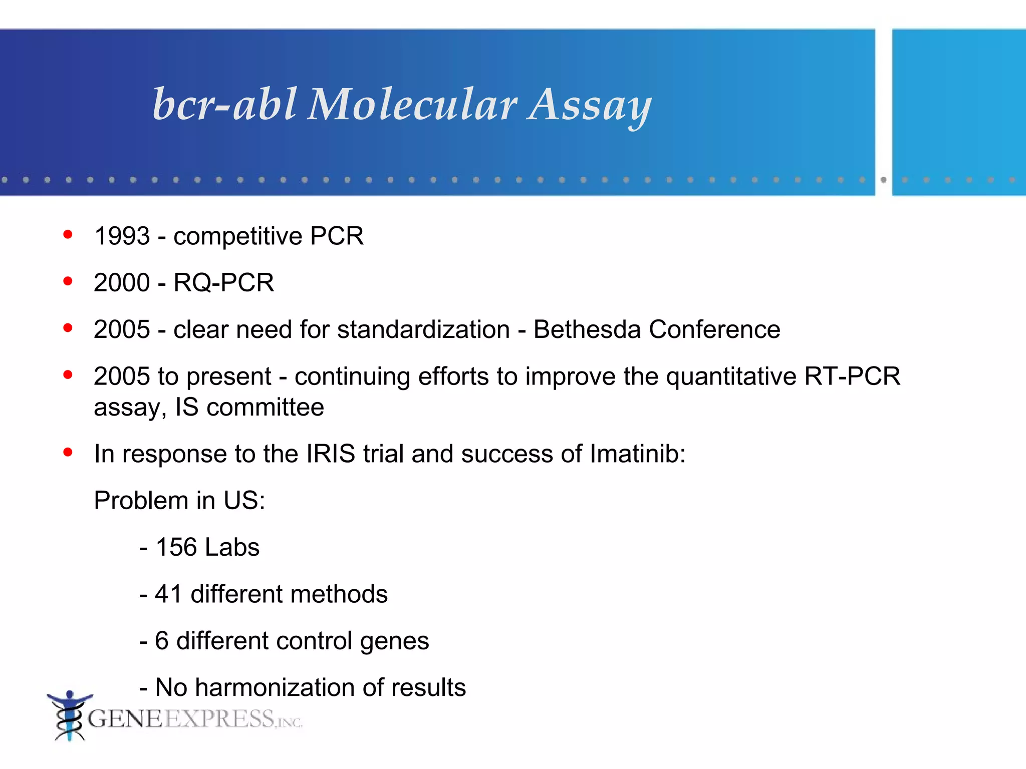 bcr-abl Molecular Assay 1993 - competitive PCR  2000 - RQ-PCR 2005 - clear need for standardization - Bethesda Conference  2005 to present - continuing efforts to improve the quantitative RT-PCR assay, IS committee In response to the IRIS trial and success of Imatinib: Problem in US: - 156 Labs - 41 different methods - 6 different control genes - No harmonization of results 
