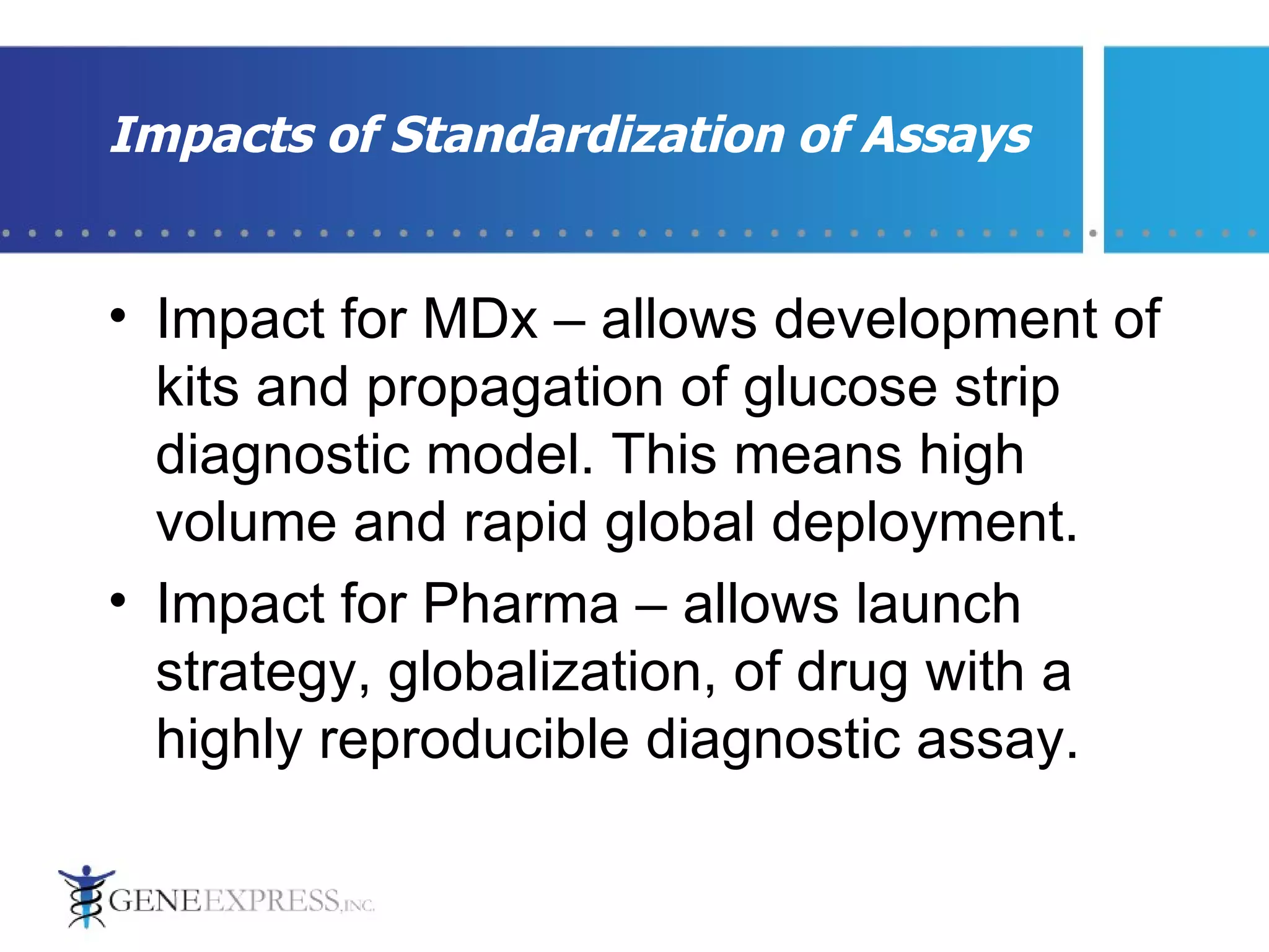 Impact for MDx – allows development of kits and propagation of glucose strip diagnostic model. This means high volume and rapid global deployment. Impact for Pharma – allows launch strategy, globalization, of drug with a highly reproducible diagnostic assay.  Impacts of Standardization of Assays 