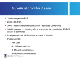 bcr-abl Molecular Assay 1993 - competitive PCR  2000 - RQ-PCR 2005 - clear need for standardization - Bethesda Conference  2005 to present - continuing efforts to improve the quantitative RT-PCR assay, IS committee In response to the IRIS trial and success of Imatinib: Problem in US: - 156 Labs - 41 different methods - 6 different control genes - No harmonization of results 