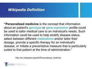 Wikipedia Definition “ Personalized medicine  is the concept that information about an patient's  genotype  or  gene expression  profile could be used to tailor medical care to an individual's needs. Such information could be used to help stratify disease status, select between different  medications  and/or tailor their dosage, provide a specific therapy for an individual's disease, or initiate a preventative measure that is particularly suited to that patient at the time of administration.” http://en.wikipedia.org/wiki/Personalized_medicine 