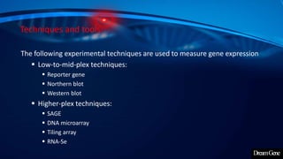 Techniques and tools:
The following experimental techniques are used to measure gene expression
 Low-to-mid-plex techniques:
 Reporter gene
 Northern blot
 Western blot
 Higher-plex techniques:
 SAGE
 DNA microarray
 Tiling array
 RNA-Se
 
