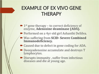 EXAMPLE OF EX VIVO GENE
THERAPY
 1st gene therapy – to correct deficiency of
enzyme, Adenosine deaminase (ADA).
 Performed on a 4yr old girl Ashanthi DeSilva.
 Was suffering from SCID- Severe Combined
Immunodeficiency.
 Caused due to defect in gene coding for ADA.
 Deoxyadenosine accumulate and destroys T
lymphocytes.
 Disrupts immunity , suffer from infectious
diseases and die at young age.
 