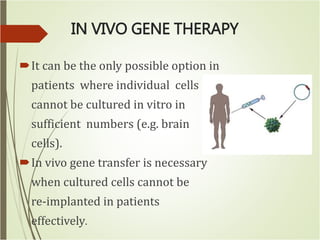 IN VIVO GENE THERAPY
It can be the only possible option in
patients where individual cells
cannot be cultured in vitro in
sufficient numbers (e.g. brain
cells).
In vivo gene transfer is necessary
when cultured cells cannot be
re-implanted in patients
effectively.
 