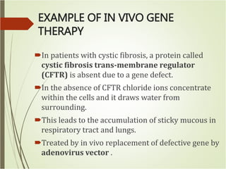 EXAMPLE OF IN VIVO GENE
THERAPY
In patients with cystic fibrosis, a protein called
cystic fibrosis trans-membrane regulator
(CFTR) is absent due to a gene defect.
In the absence of CFTR chloride ions concentrate
within the cells and it draws water from
surrounding.
This leads to the accumulation of sticky mucous in
respiratory tract and lungs.
Treated by in vivo replacement of defective gene by
adenovirus vector .
 