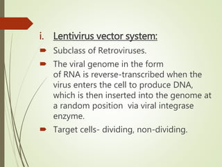 i. Lentivirus vector system:
 Subclass of Retroviruses.
 The viral genome in the form
of RNA is reverse-transcribed when the
virus enters the cell to produce DNA,
which is then inserted into the genome at
a random position via viral integrase
enzyme.
 Target cells- dividing, non-dividing.
 