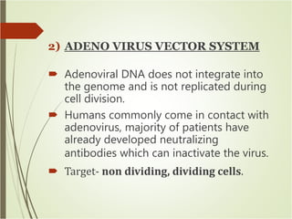 2) ADENO VIRUS VECTOR SYSTEM
 Adenoviral DNA does not integrate into
the genome and is not replicated during
cell division.
 Humans commonly come in contact with
adenovirus, majority of patients have
already developed neutralizing
antibodies which can inactivate the virus.
 Target- non dividing, dividing cells.
 