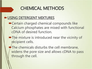 CHEMICAL METHODS
USING DETERGENT MIXTURES
Certain charged chemical compounds like
Calcium phosphates are mixed with functional
cDNA of desired function.
The mixture is introduced near the vicinity of
recipient cells.
The chemicals disturbs the cell membrane,
widens the pore size and allows cDNA to pass
through the cell.
 
