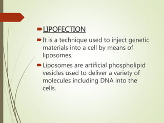LIPOFECTION
It is a technique used to inject genetic
materials into a cell by means of
liposomes.
Liposomes are artificial phospholipid
vesicles used to deliver a variety of
molecules including DNA into the
cells.
 