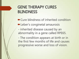 GENE THERAPY CURES
BLINDNESS
Cure blindness of inherited condition
Leber’s conginetal amaurosis
- inherited disease caused by an
abnormality in a gene called RPE65.
- The condition appears at birth or in
the first few months of life and causes
progressive worse and loss of vision.
 