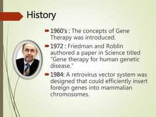 History
1960’s : The concepts of Gene
Therapy was introduced.
1972 : Friedman and Roblin
authored a paper in Science titled
"Gene therapy for human genetic
disease.”
1984: A retrovirus vector system was
designed that could efficiently insert
foreign genes into mammalian
chromosomes.
 