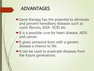 ADVANTAGES
Gene therapy has the potential to eliminate
and prevent hereditary diseases such as
cystic fibrosis, ADA- SCID etc.
It is a possible cure for heart disease, AIDS
and cancer.
It gives someone born with a genetic
disease a chance to life.
It can be used to eradicate diseases from
the future generations.
 
