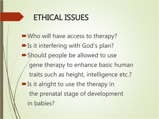 ETHICAL ISSUES
Who will have access to therapy?
Is it interfering with God’s plan?
Should people be allowed to use
gene therapy to enhance basic human
traits such as height, intelligence etc.?
Is it alright to use the therapy in
the prenatal stage of development
in babies?
 