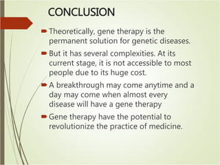 CONCLUSION
Theoretically, gene therapy is the
permanent solution for genetic diseases.
But it has several complexities. At its
current stage, it is not accessible to most
people due to its huge cost.
A breakthrough may come anytime and a
day may come when almost every
disease will have a gene therapy
Gene therapy have the potential to
revolutionize the practice of medicine.
 